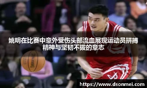 姚明在比赛中意外受伤头部流血展现运动员拼搏精神与坚韧不拔的意志